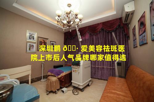 深圳鹏 🕷 爱美容祛斑医院上市后人气品牌哪家值得选